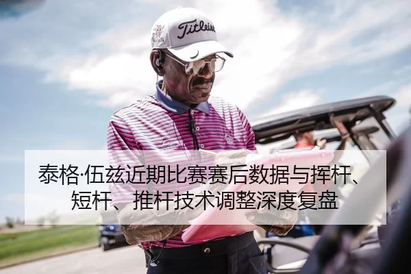 泰格·伍兹近期比赛赛后数据与挥杆、短杆、推杆技术调整深度复盘