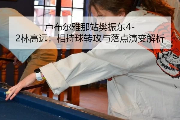 卢布尔雅那站樊振东4-2林高远：相持球转攻与落点演变解析