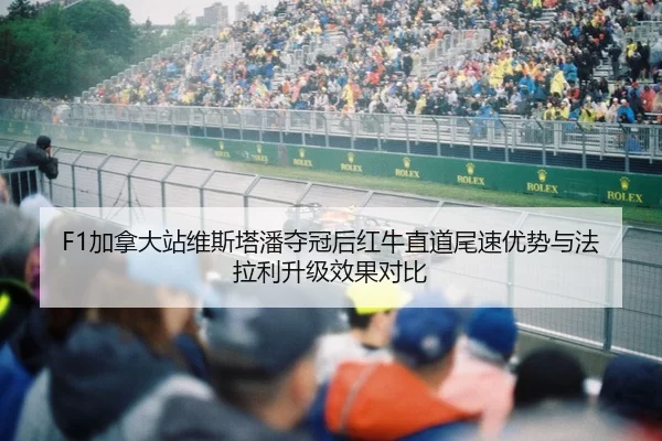 F1加拿大站维斯塔潘夺冠后红牛直道尾速优势与法拉利升级效果对比